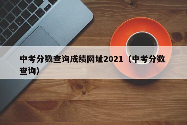 中考分数查询成绩网址2021（中考分数 查询）