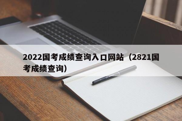 2022国考成绩查询入口网站（2821国考成绩查询）