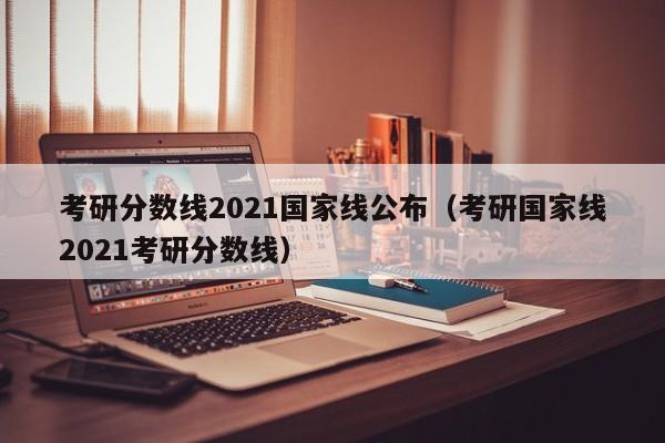 考研分数线2021国家线公布（考研国家线2021考研分数线）