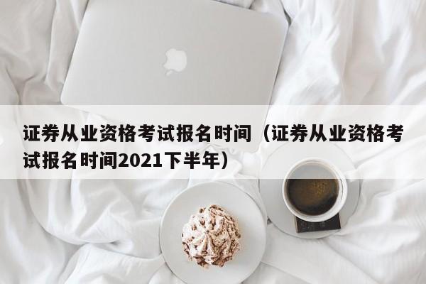 证券从业资格考试报名时间（证券从业资格考试报名时间2021下半年）