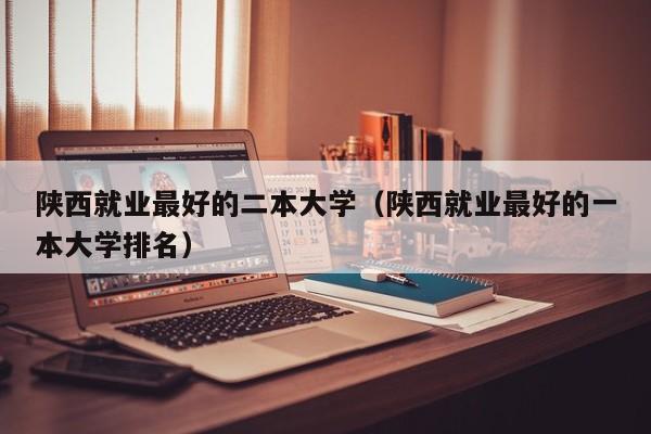 陕西就业最好的二本大学（陕西就业最好的一本大学排名）