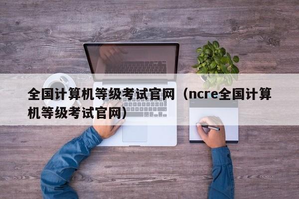 全国计算机等级考试官网（ncre全国计算机等级考试官网）