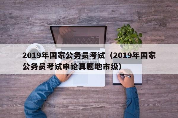 2019年国家公务员考试（2019年国家公务员考试申论真题地市级）