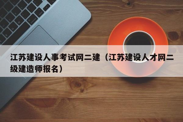 江苏建设人事考试网二建（江苏建设人才网二级建造师报名）