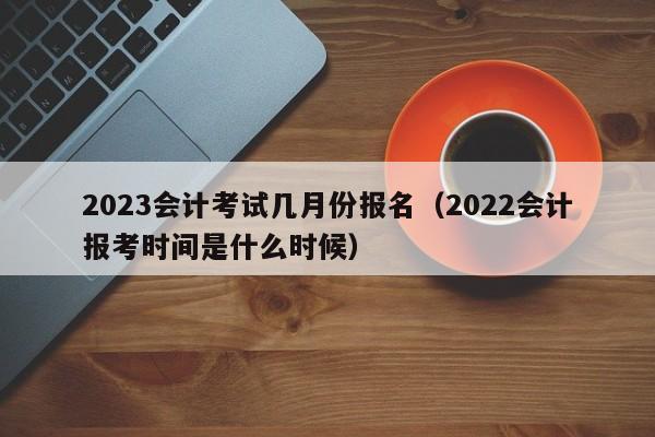 2023会计考试几月份报名（2022会计报考时间是什么时候）