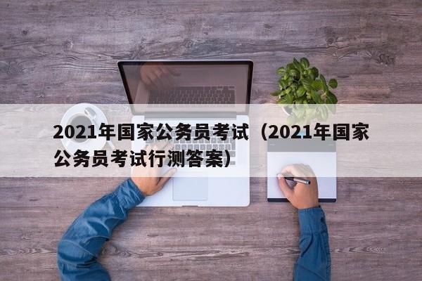 2021年国家公务员考试（2021年国家公务员考试行测答案）