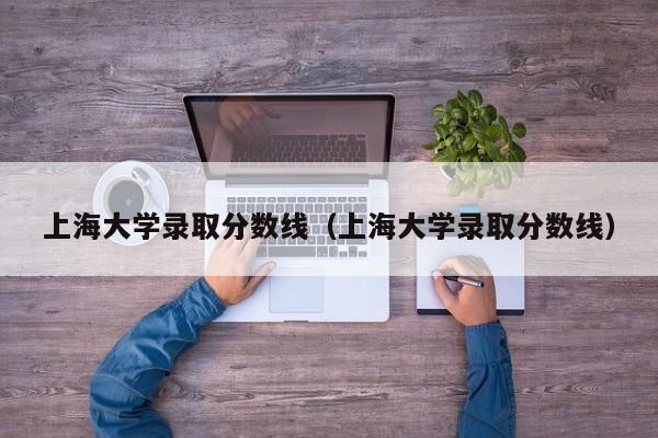 上海大学录取分数线（上海大学录取分数线）