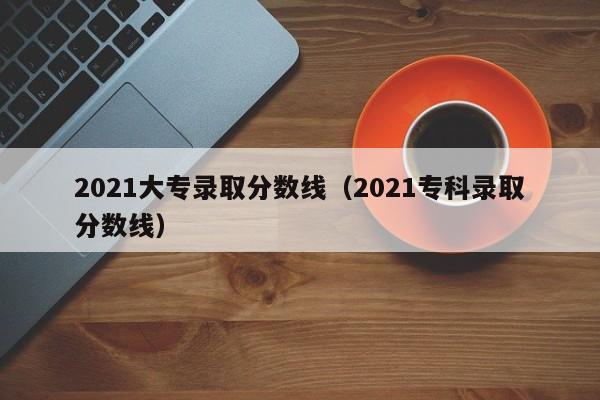 2021大专录取分数线（2021专科录取分数线）