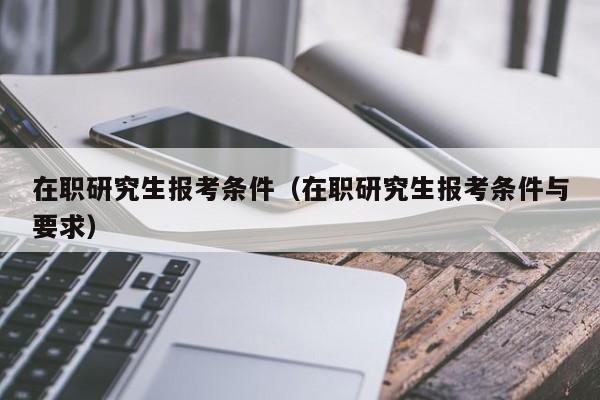 在职研究生报考条件（在职研究生报考条件与要求）