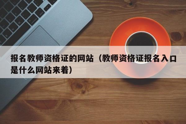 报名教师资格证的网站（教师资格证报名入口是什么网站来着）