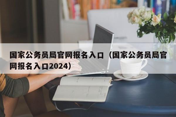 国家公务员局官网报名入口（国家公务员局官网报名入口2024）