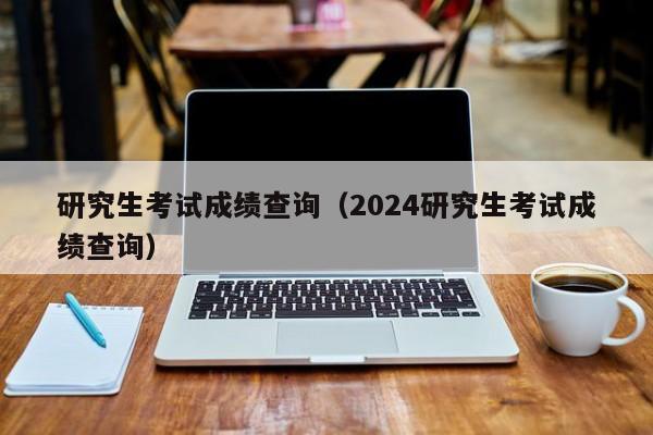 研究生考试成绩查询（2024研究生考试成绩查询）