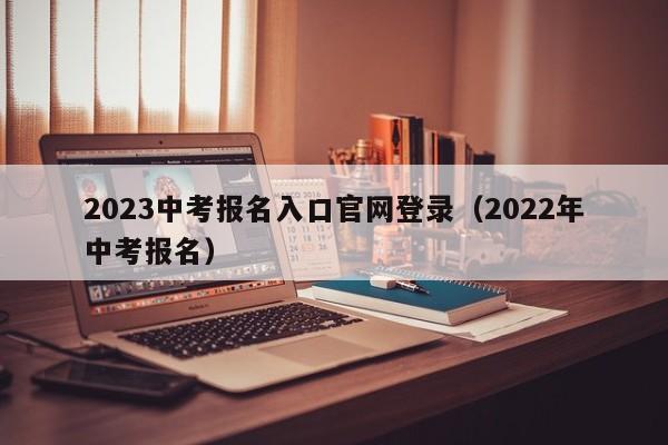 2023中考报名入口官网登录（2022年中考报名）