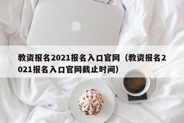 教资报名2021报名入口官网（教资报名2021报名入口官网截止时间）