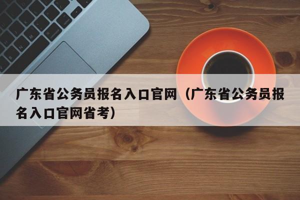 广东省公务员报名入口官网（广东省公务员报名入口官网省考）