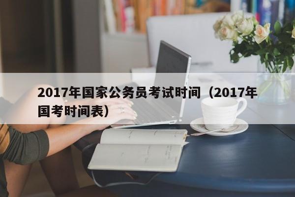 2017年国家公务员考试时间（2017年国考时间表）