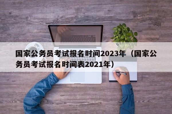 国家公务员考试报名时间2023年（国家公务员考试报名时间表2021年）