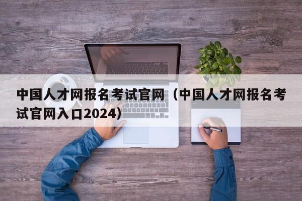 中国人才网报名考试官网（中国人才网报名考试官网入口2024）