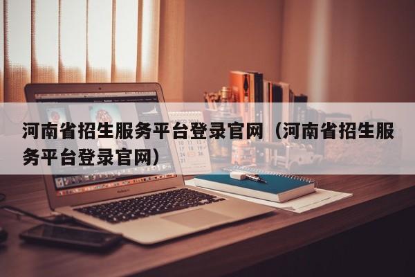 河南省招生服务平台登录官网（河南省招生服务平台登录官网）