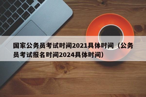 国家公务员考试时间2021具体时间（公务员考试报名时间2024具体时间）