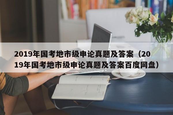 2019年国考地市级申论真题及答案（2019年国考地市级申论真题及答案百度网盘）