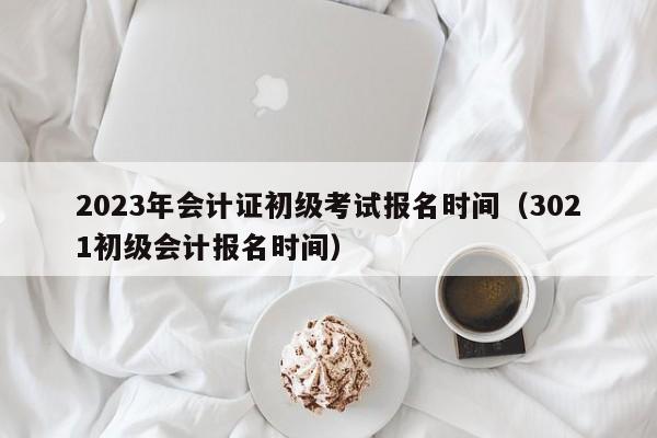 2023年会计证初级考试报名时间（3021初级会计报名时间）