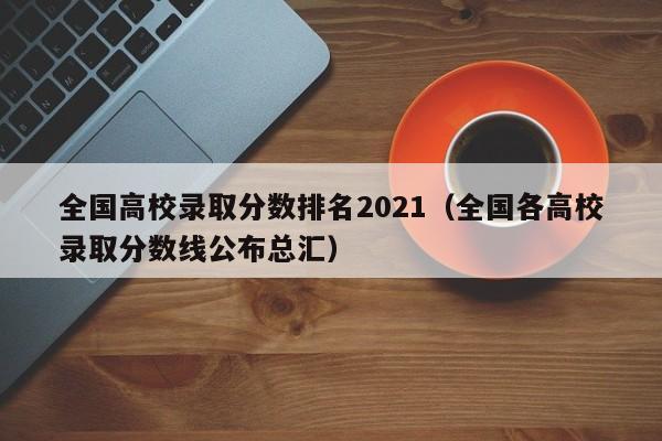 全国高校录取分数排名2021（全国各高校录取分数线公布总汇）