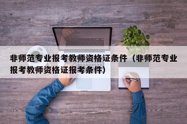 非师范专业报考教师资格证条件（非师范专业报考教师资格证报考条件）