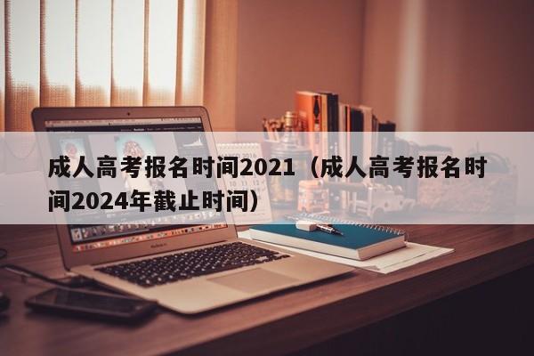 成人高考报名时间2021（成人高考报名时间2024年截止时间）