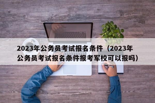 2023年公务员考试报名条件（2023年公务员考试报名条件报考军校可以报吗）