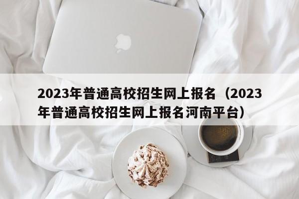 2023年普通高校招生网上报名（2023年普通高校招生网上报名河南平台）