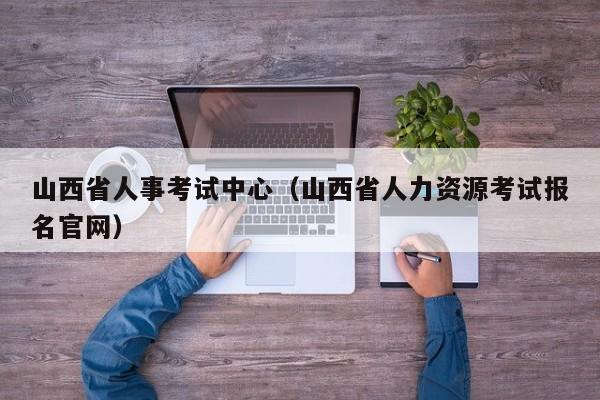 山西省人事考试中心（山西省人力资源考试报名官网）