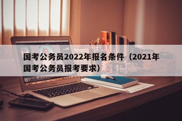 国考公务员2022年报名条件（2021年国考公务员报考要求）