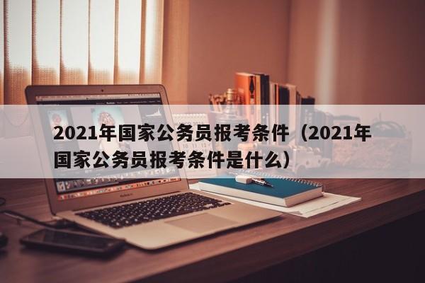 2021年国家公务员报考条件（2021年国家公务员报考条件是什么）