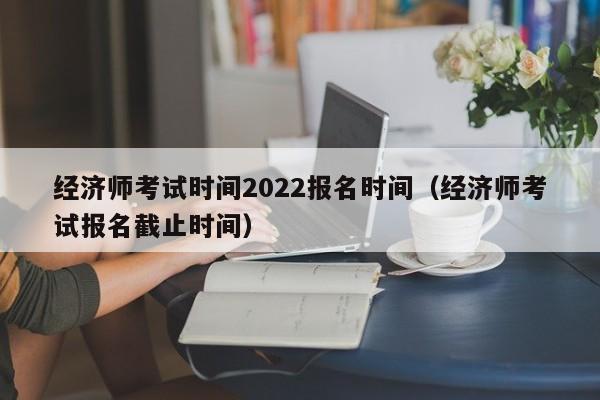 经济师考试时间2022报名时间（经济师考试报名截止时间）