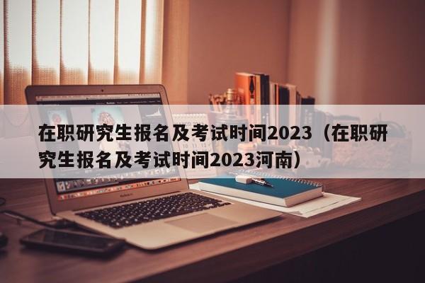 在职研究生报名及考试时间2023（在职研究生报名及考试时间2023河南）