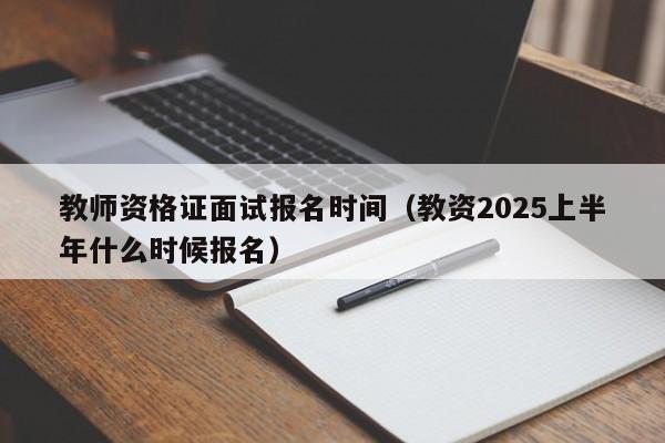 教师资格证面试报名时间（教资2025上半年什么时候报名）