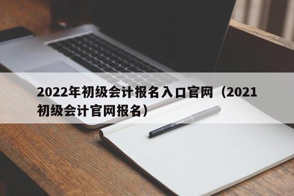 2022年初级会计报名入口官网（2021初级会计官网报名）