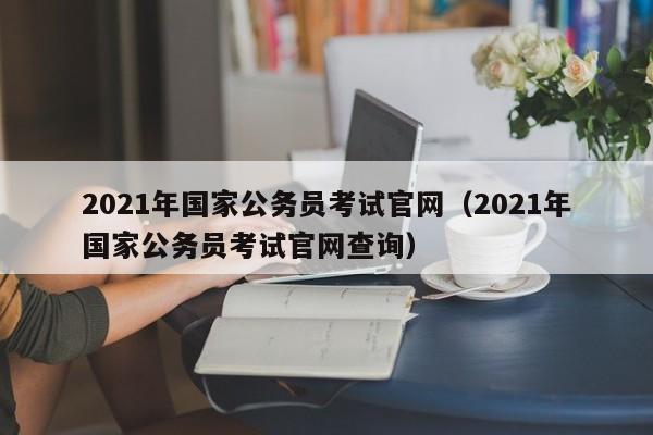 2021年国家公务员考试官网（2021年国家公务员考试官网查询）