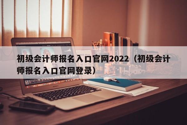 初级会计师报名入口官网2022（初级会计师报名入口官网登录）