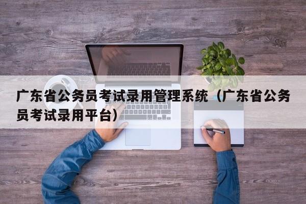 广东省公务员考试录用管理系统（广东省公务员考试录用平台）