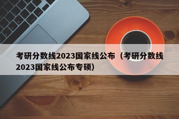 考研分数线2023国家线公布（考研分数线2023国家线公布专硕）