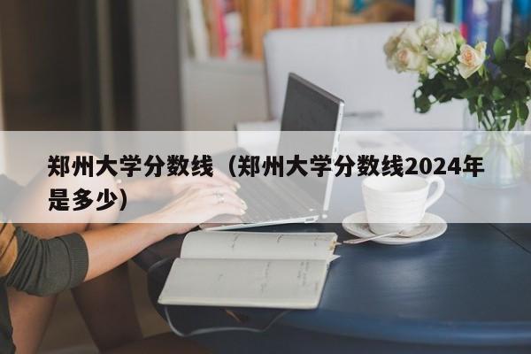 郑州大学分数线（郑州大学分数线2024年是多少）