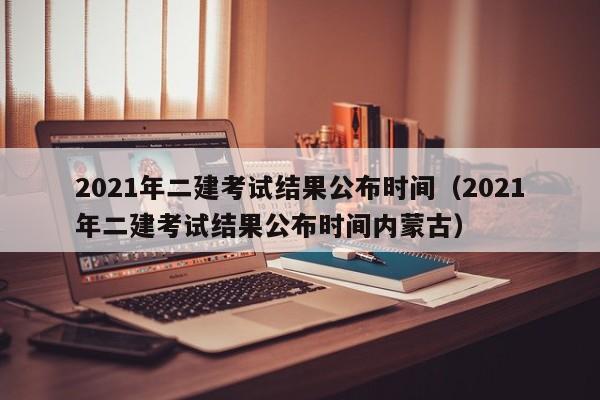 2021年二建考试结果公布时间（2021年二建考试结果公布时间内蒙古）