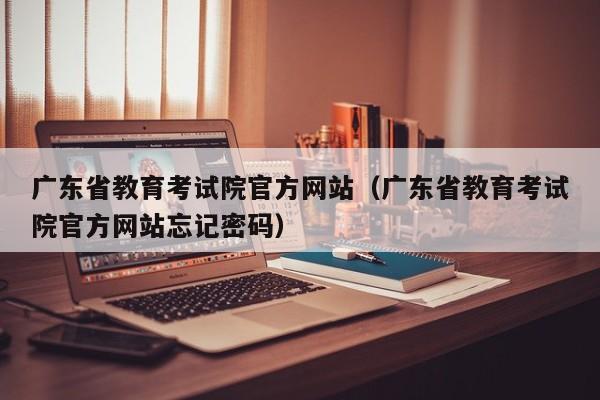 广东省教育考试院官方网站（广东省教育考试院官方网站忘记密码）