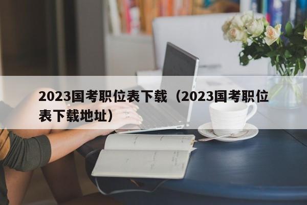 2023国考职位表下载（2023国考职位表下载地址）