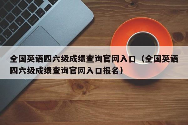 全国英语四六级成绩查询官网入口（全国英语四六级成绩查询官网入口报名）