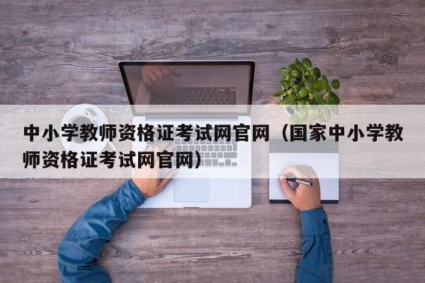 中小学教师资格证考试网官网（国家中小学教师资格证考试网官网）