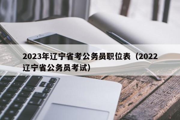 2023年辽宁省考公务员职位表（2022辽宁省公务员考试）