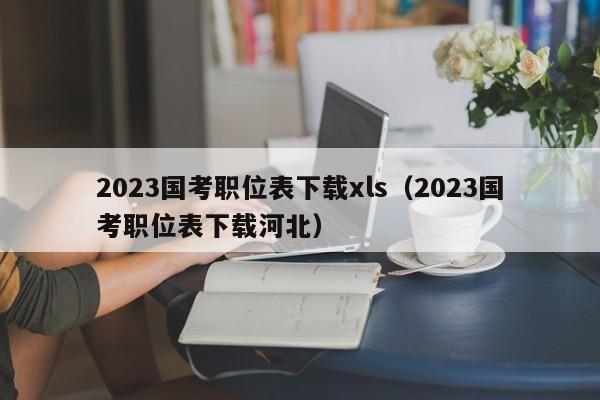 2023国考职位表下载xls（2023国考职位表下载河北）